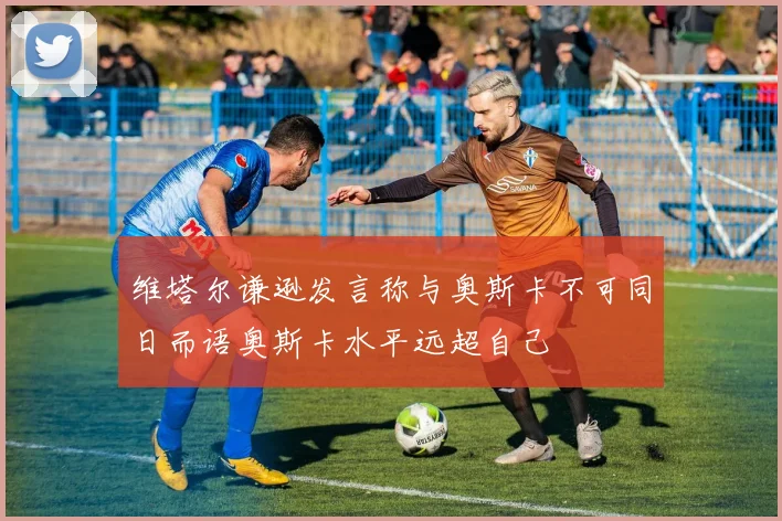 维塔尔谦逊发言称与奥斯卡不可同日而语奥斯卡水平远超自己
