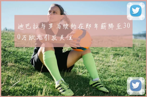 迪巴拉与罗马续约在即年薪降至300万欧元引发关注