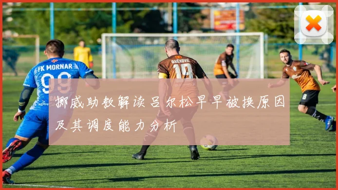 挪威助教解读吕尔松早早被换原因及其调度能力分析