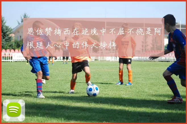 恩佐赞梅西在逆境中不屈不挠是阿根廷人心中的伟大榜样