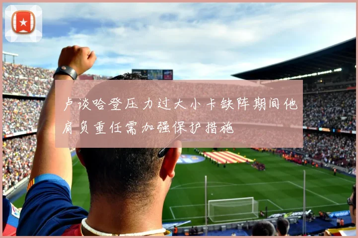 卢谈哈登压力过大小卡缺阵期间他肩负重任需加强保护措施
