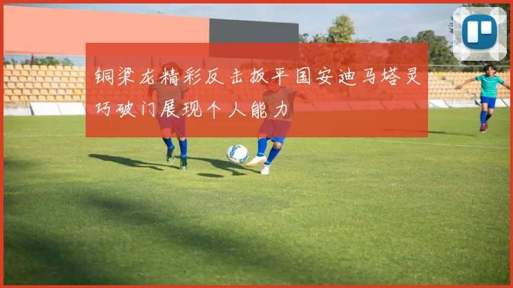 铜梁龙精彩反击扳平国安迪马塔灵巧破门展现个人能力