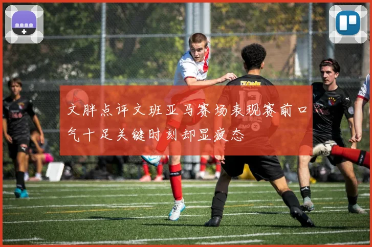 文胖点评文班亚马赛场表现赛前口气十足关键时刻却显疲态