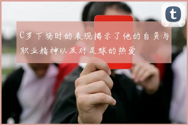 C罗下场时的表现揭示了他的自负与职业精神以及对足球的热爱