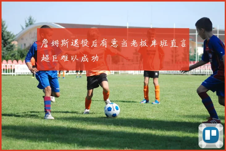詹姆斯退役后有意当老板库班直言超巨难以成功