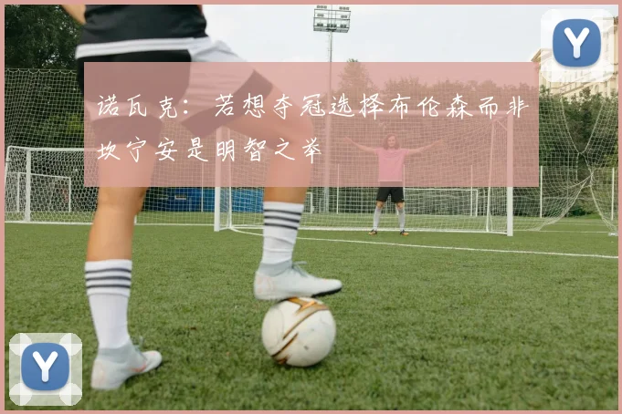 诺瓦克：若想夺冠选择布伦森而非坎宁安是明智之举