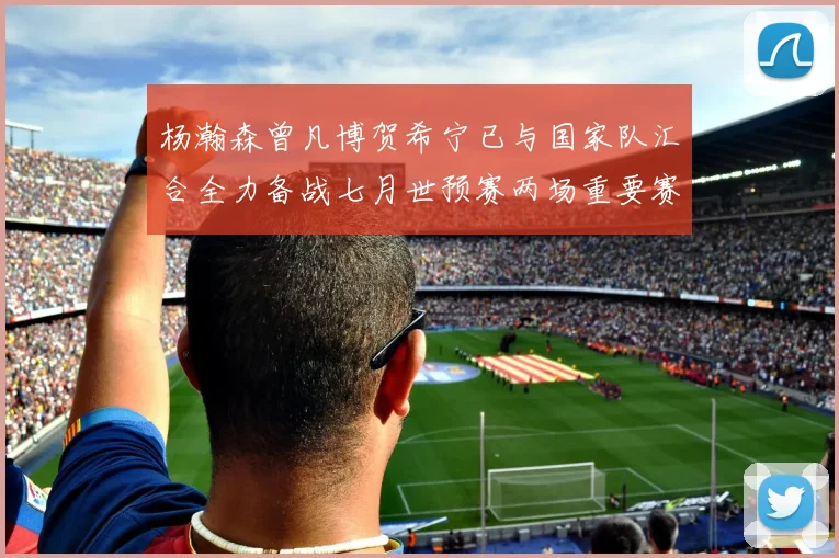 杨瀚森曾凡博贺希宁已与国家队汇合全力备战七月世预赛两场重要赛事