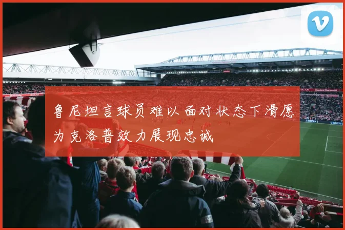 鲁尼坦言球员难以面对状态下滑愿为克洛普效力展现忠诚