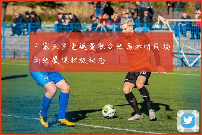 卡塞米罗重返曼联合练乌加特同场训练展现积极状态