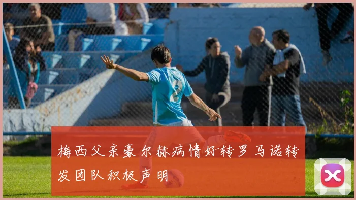 梅西父亲豪尔赫病情好转罗马诺转发团队积极声明